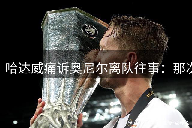 哈达威痛诉奥尼尔离队往事：那次告别如同致命打击