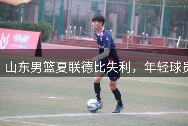 山东男篮夏联德比失利，年轻球员展现实力