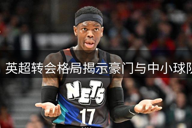 英超转会格局揭示豪门与中小球队的生存法则