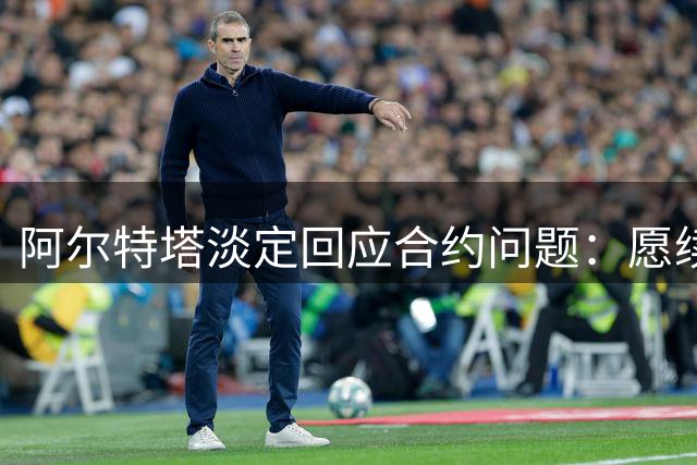 阿尔特塔淡定回应合约问题：愿续约留队 枪手夏窗引援引关注